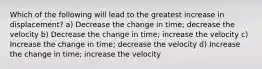 Which of the following will lead to the greatest increase in displacement? a) Decrease the change in time; decrease the velocity b) Decrease the change in time; increase the velocity c) Increase the change in time; decrease the velocity d) Increase the change in time; increase the velocity