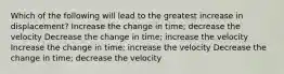 Which of the following will lead to the greatest increase in displacement? Increase the change in time; decrease the velocity Decrease the change in time; increase the velocity Increase the change in time; increase the velocity Decrease the change in time; decrease the velocity