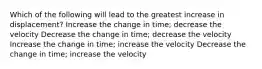 Which of the following will lead to the greatest increase in displacement? Increase the change in time; decrease the velocity Decrease the change in time; decrease the velocity Increase the change in time; increase the velocity Decrease the change in time; increase the velocity