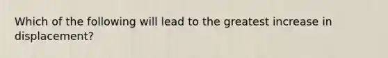 Which of the following will lead to the greatest increase in displacement?