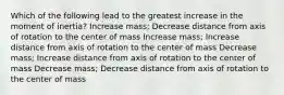 Which of the following lead to the greatest increase in the moment of inertia? Increase mass; Decrease distance from axis of rotation to the center of mass Increase mass; Increase distance from axis of rotation to the center of mass Decrease mass; Increase distance from axis of rotation to the center of mass Decrease mass; Decrease distance from axis of rotation to the center of mass