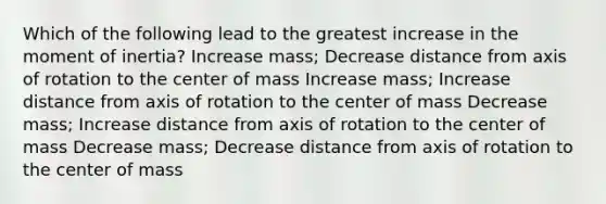 Which of the following lead to the greatest increase in the moment of inertia? Increase mass; Decrease distance from axis of rotation to the center of mass Increase mass; Increase distance from axis of rotation to the center of mass Decrease mass; Increase distance from axis of rotation to the center of mass Decrease mass; Decrease distance from axis of rotation to the center of mass