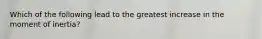 Which of the following lead to the greatest increase in the moment of inertia?