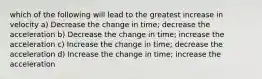 which of the following will lead to the greatest increase in velocity a) Decrease the change in time; decrease the acceleration b) Decrease the change in time; increase the acceleration c) Increase the change in time; decrease the acceleration d) Increase the change in time; increase the acceleration