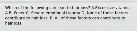 Which of the following can lead to hair loss? A.Excessive vitamin A B. Fever C. Severe emotional trauma D. None of these factors contribute to hair loss. E. All of these factors can contribute to hair loss.