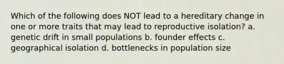 Which of the following does NOT lead to a hereditary change in one or more traits that may lead to reproductive isolation? a. genetic drift in small populations b. founder effects c. geographical isolation d. bottlenecks in population size