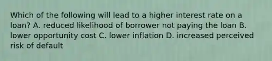 Which of the following will lead to a higher interest rate on a loan? A. reduced likelihood of borrower not paying the loan B. lower <a href='https://www.questionai.com/knowledge/krrpW7Y0QY-opportunity-cost' class='anchor-knowledge'>opportunity cost</a> C. lower inflation D. increased perceived risk of default