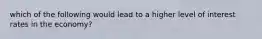 which of the following would lead to a higher level of interest rates in the economy?