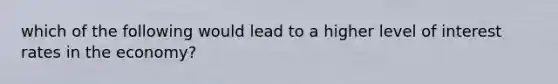 which of the following would lead to a higher level of interest rates in the economy?