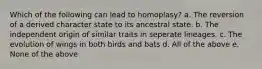 Which of the following can lead to homoplasy? a. The reversion of a derived character state to its ancestral state. b. The independent origin of similar traits in seperate lineages. c. The evolution of wings in both birds and bats d. All of the above e. None of the above