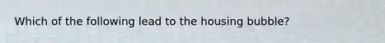 Which of the following lead to the housing bubble?