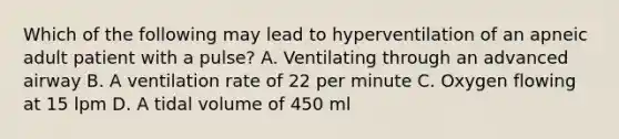 Which of the following may lead to hyperventilation of an apneic adult patient with a pulse? A. Ventilating through an advanced airway B. A ventilation rate of 22 per minute C. Oxygen flowing at 15 lpm D. A tidal volume of 450 ml