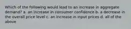 Which of the following would lead to an increase in aggregate demand? a. an increase in consumer confidence b. a decrease in the overall price level c. an increase in input prices d. all of the above