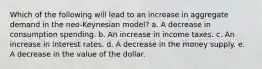 Which of the following will lead to an increase in aggregate demand in the neo-Keynesian model? a. A decrease in consumption spending. b. An increase in income taxes. c. An increase in interest rates. d. A decrease in the money supply. e. A decrease in the value of the dollar.