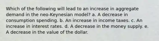 Which of the following will lead to an increase in aggregate demand in the neo-Keynesian model? a. A decrease in consumption spending. b. An increase in income taxes. c. An increase in interest rates. d. A decrease in the money supply. e. A decrease in the value of the dollar.