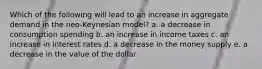 Which of the following will lead to an increase in aggregate demand in the neo-Keynesian model? a. a decrease in consumption spending b. an increase in income taxes c. an increase in interest rates d. a decrease in the money supply e. a decrease in the value of the dollar