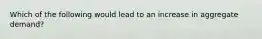 Which of the following would lead to an increase in aggregate demand?