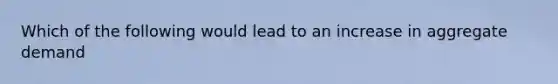 Which of the following would lead to an increase in aggregate demand