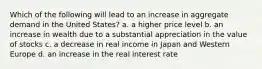 Which of the following will lead to an increase in aggregate demand in the United States? a. a higher price level b. an increase in wealth due to a substantial appreciation in the value of stocks c. a decrease in real income in Japan and Western Europe d. an increase in the real interest rate