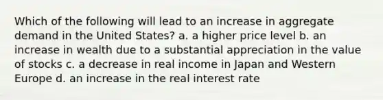 Which of the following will lead to an increase in aggregate demand in the United States? a. a higher price level b. an increase in wealth due to a substantial appreciation in the value of stocks c. a decrease in real income in Japan and Western Europe d. an increase in the real interest rate