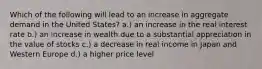 Which of the following will lead to an increase in aggregate demand in the United States? a.) an increase in the real interest rate b.) an increase in wealth due to a substantial appreciation in the value of stocks c.) a decrease in real income in Japan and Western Europe d.) a higher price level