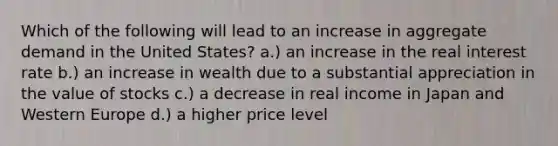 Which of the following will lead to an increase in aggregate demand in the United States? a.) an increase in the real interest rate b.) an increase in wealth due to a substantial appreciation in the value of stocks c.) a decrease in real income in Japan and Western Europe d.) a higher price level