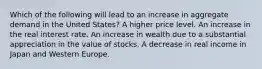 Which of the following will lead to an increase in aggregate demand in the United States? A higher price level. An increase in the real interest rate. An increase in wealth due to a substantial appreciation in the value of stocks. A decrease in real income in Japan and Western Europe.