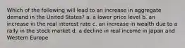 Which of the following will lead to an increase in aggregate demand in the United States? a. a lower price level b. an increase in the real interest rate c. an increase in wealth due to a rally in the stock market d. a decline in real income in Japan and Western Europe