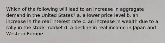 Which of the following will lead to an increase in aggregate demand in the United States? a. a lower price level b. an increase in the real interest rate c. an increase in wealth due to a rally in the stock market d. a decline in real income in Japan and Western Europe