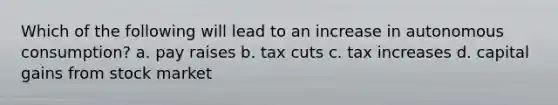 Which of the following will lead to an increase in autonomous consumption? a. pay raises b. tax cuts c. tax increases d. capital gains from stock market