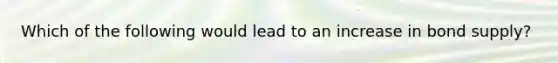 Which of the following would lead to an increase in bond supply?