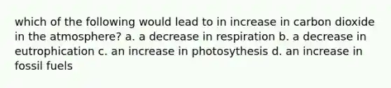 which of the following would lead to in increase in carbon dioxide in the atmosphere? a. a decrease in respiration b. a decrease in eutrophication c. an increase in photosythesis d. an increase in fossil fuels