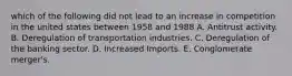 which of the following did not lead to an increase in competition in the united states between 1958 and 1988 A. Antitrust activity. B. Deregulation of transportation industries. C. Deregulation of the banking sector. D. Increased Imports. E. Conglomerate merger's.