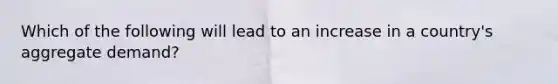Which of the following will lead to an increase in a country's aggregate demand?