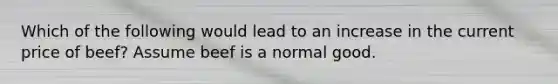 Which of the following would lead to an increase in the current price of beef? Assume beef is a normal good.