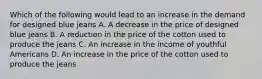 Which of the following would lead to an increase in the demand for designed blue jeans A. A decrease in the price of designed blue jeans B. A reduction in the price of the cotton used to produce the jeans C. An increase in the income of youthful Americans D. An increase in the price of the cotton used to produce the jeans