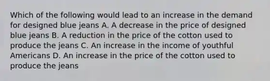 Which of the following would lead to an increase in the demand for designed blue jeans A. A decrease in the price of designed blue jeans B. A reduction in the price of the cotton used to produce the jeans C. An increase in the income of youthful Americans D. An increase in the price of the cotton used to produce the jeans