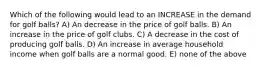 Which of the following would lead to an INCREASE in the demand for golf balls? A) An decrease in the price of golf balls. B) An increase in the price of golf clubs. C) A decrease in the cost of producing golf balls. D) An increase in average household income when golf balls are a normal good. E) none of the above