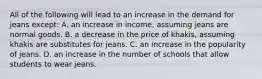 All of the following will lead to an increase in the demand for jeans except: A. an increase in income, assuming jeans are normal goods. B. a decrease in the price of khakis, assuming khakis are substitutes for jeans. C. an increase in the popularity of jeans. D. an increase in the number of schools that allow students to wear jeans.