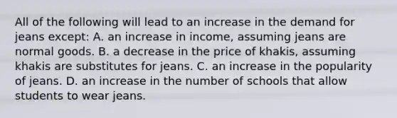 All of the following will lead to an increase in the demand for jeans except: A. an increase in income, assuming jeans are normal goods. B. a decrease in the price of khakis, assuming khakis are substitutes for jeans. C. an increase in the popularity of jeans. D. an increase in the number of schools that allow students to wear jeans.