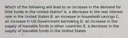 Which of the following will lead to an increase in the demand for little funds in the United States? A. a decrease in the real interest rate in the United States B. an increase in household savings C. an increase in US Government borrowing D. an increase in the supply of loanable funds in other countries E. a decrease in the supply of loanable funds in the United States