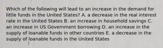 Which of the following will lead to an increase in the demand for little funds in the United States? A. a decrease in the real interest rate in the United States B. an increase in household savings C. an increase in US Government borrowing D. an increase in the supply of loanable funds in other countries E. a decrease in the supply of loanable funds in the United States