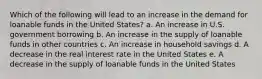 Which of the following will lead to an increase in the demand for loanable funds in the United States? a. An increase in U.S. government borrowing b. An increase in the supply of loanable funds in other countries c. An increase in household savings d. A decrease in the real interest rate in the United States e. A decrease in the supply of loanable funds in the United States