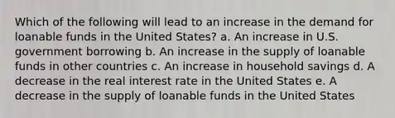 Which of the following will lead to an increase in the demand for loanable funds in the United States? a. An increase in U.S. government borrowing b. An increase in the supply of loanable funds in other countries c. An increase in household savings d. A decrease in the real interest rate in the United States e. A decrease in the supply of loanable funds in the United States