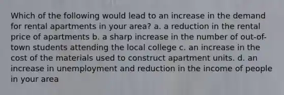 Which of the following would lead to an increase in the demand for rental apartments in your area? a. a reduction in the rental price of apartments b. a sharp increase in the number of out-of-town students attending the local college c. an increase in the cost of the materials used to construct apartment units. d. an increase in unemployment and reduction in the income of people in your area