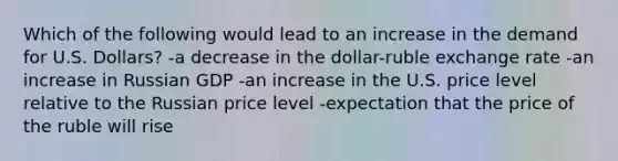 Which of the following would lead to an increase in the demand for U.S. Dollars? -a decrease in the dollar-ruble exchange rate -an increase in Russian GDP -an increase in the U.S. price level relative to the Russian price level -expectation that the price of the ruble will rise