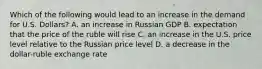 Which of the following would lead to an increase in the demand for U.S. Dollars? A. an increase in Russian GDP B. expectation that the price of the ruble will rise C. an increase in the U.S. price level relative to the Russian price level D. a decrease in the dollar-ruble exchange rate