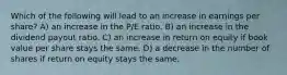 Which of the following will lead to an increase in earnings per share? A) an increase in the P/E ratio. B) an increase in the dividend payout ratio. C) an increase in return on equity if book value per share stays the same. D) a decrease in the number of shares if return on equity stays the same.