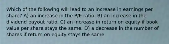 Which of the following will lead to an increase in earnings per share? A) an increase in the P/E ratio. B) an increase in the dividend payout ratio. C) an increase in return on equity if book value per share stays the same. D) a decrease in the number of shares if return on equity stays the same.