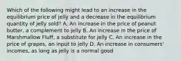 Which of the following might lead to an increase in the equilibrium price of jelly and a decrease in the equilibrium quantity of jelly sold? A. An increase in the price of peanut butter, a complement to jelly B. An increase in the price of Marshmallow Fluff, a substitute for jelly C. An increase in the price of grapes, an input to jelly D. An increase in consumers' incomes, as long as jelly is a normal good